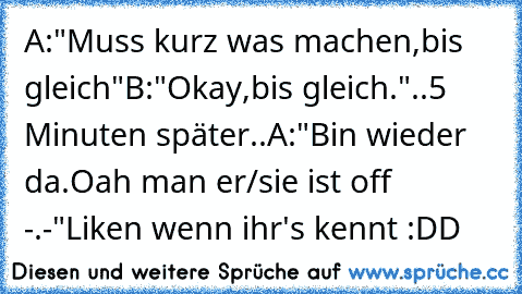 A:"Muss kurz was machen,bis gleich"
B:"Okay,bis gleich."
..5 Minuten später..
A:"Bin wieder da.Oah man er/sie ist off -.-"
Liken wenn ihr's kennt :DD