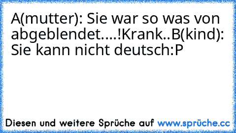 A(mutter): Sie war so was von abgeblendet....!Krank..
B(kind): Sie kann nicht deutsch
:P