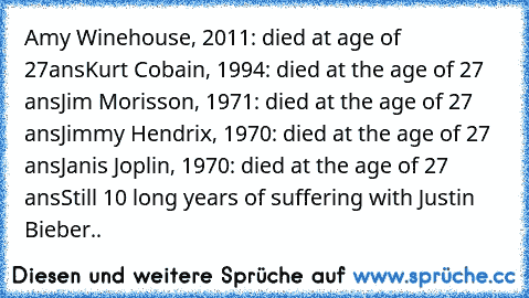 Amy Winehouse, 2011: died at age of 27ans
Kurt Cobain, 1994: died at the age of 27 ans
Jim Morisson, 1971: died at the age of 27 ans
Jimmy Hendrix, 1970: died at the age of 27 ans
Janis Joplin, 1970: died at the age of﻿ 27 ans
Still 10 long years of suffering with Justin Bieber..