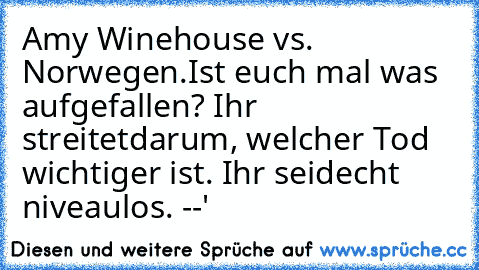 Amy Winehouse vs. Norwegen.
Ist euch mal was aufgefallen? Ihr streitet
darum, welcher Tod wichtiger ist. Ihr seid
echt niveaulos. --'