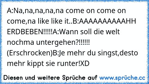 A:Na,na,na,na,na come on come on come,na like like it..
B:AAAAAAAAAAHH ERDBEBEN!!!!!
A:Wann soll die welt nochma untergehen?!!!!!! (Erschrocken)
B:Je mehr du singst,desto mehr kippt sie runter!XD