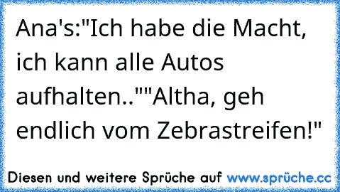 Ana's:
"Ich habe die Macht, ich kann alle Autos aufhalten.."
"Altha, geh endlich vom Zebrastreifen!"