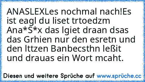 ANASLEX
Les nochmal nach!
Es ist eagl du liset trtoedzm Ana*S*x das lgiet draan dsas das Grhien nur den esretn und den lttzen Banbecsthn leßit und drauas ein Wort mcaht.