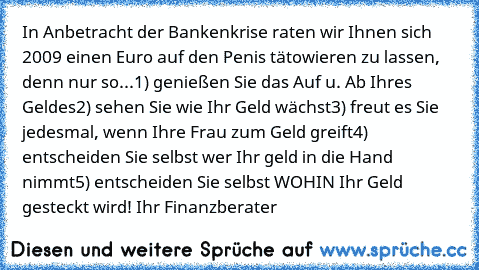 In Anbetracht der Bankenkrise raten wir Ihnen sich 2009 einen Euro auf den Penis tätowieren zu lassen, denn nur so...
1) genießen Sie das Auf u. Ab Ihres Geldes
2) sehen Sie wie Ihr Geld wächst
3) freut es Sie jedesmal, wenn Ihre Frau zum Geld greift
4) entscheiden Sie selbst wer Ihr geld in die Hand nimmt
5) entscheiden Sie selbst WOHIN Ihr Geld gesteckt wird!
 Ihr Finanzberater