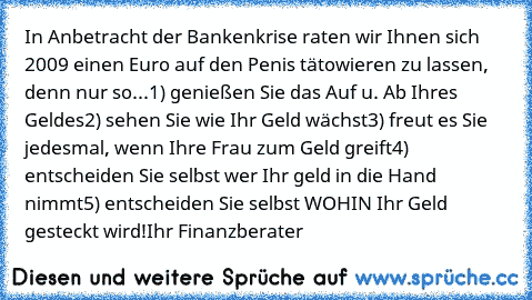 In Anbetracht der Bankenkrise raten wir Ihnen sich 2009 einen Euro auf den Penis tätowieren zu lassen, denn nur so...
1) genießen Sie das Auf u. Ab Ihres Geldes
2) sehen Sie wie Ihr Geld wächst
3) freut es Sie jedesmal, wenn Ihre Frau zum Geld greift
4) entscheiden Sie selbst wer Ihr geld in die Hand nimmt
5) entscheiden Sie selbst WOHIN Ihr Geld gesteckt wird!
Ihr Finanzberater