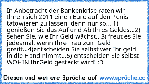 In Anbetracht der Bankenkrise raten wir Ihnen sich 2011 einen Euro auf den Penis tätowieren zu lassen, denn nur so... 
1) genießen Sie das Auf und Ab Ihres Geldes...
2) sehen Sie, wie Ihr Geld wächst...
3) freut es Sie jedesmal, wenn Ihre Frau zum Geld greift...
4)entscheiden Sie selbst wer Ihr geld in die Hand nimmt...
5) entscheiden Sie selbst WOHIN Ihr
Geld gesteckt wird! :D