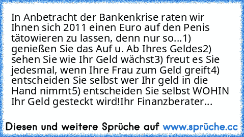 In Anbetracht der Bankenkrise raten wir Ihnen sich 2011 einen Euro auf den Penis tätowieren zu lassen, denn nur so...
1) genießen Sie das Auf u. Ab Ihres Geldes
2) sehen Sie wie Ihr Geld wächst
3) freut es Sie jedesmal, wenn Ihre Frau zum Geld greift
4) entscheiden Sie selbst wer Ihr geld in die Hand nimmt
5) entscheiden Sie selbst WOHIN Ihr Geld gesteckt wird!
Ihr Finanzberater...