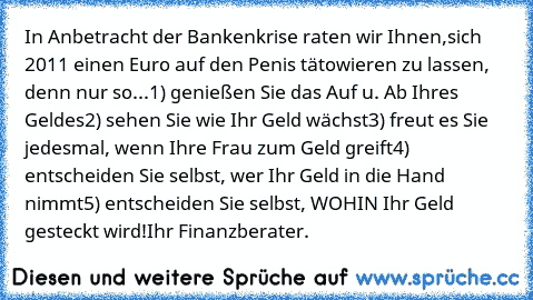 In Anbetracht der Bankenkrise raten wir Ihnen,
sich 2011 einen Euro auf den Penis tätowieren zu lassen, denn nur so...
1) genießen Sie das Auf u. Ab Ihres Geldes
2) sehen Sie wie Ihr Geld wächst
3) freut es Sie jedesmal, wenn Ihre Frau zum Geld greift
4) entscheiden Sie selbst, wer Ihr Geld in die Hand nimmt
5) entscheiden Sie selbst, WOHIN Ihr Geld gesteckt wird!
Ihr Finanzberater.