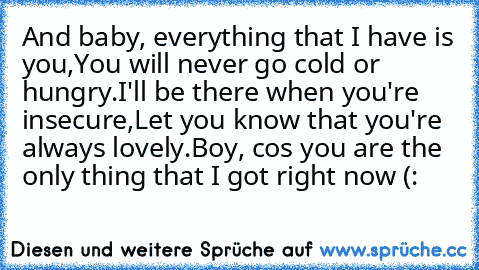 And baby, everything that I have is you,
You will never go cold or hungry.
I'll be there when you're insecure,
Let you know that you're always lovely.
Boy, cos you are the only thing that I got right now
♥ (: