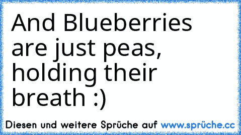 And Blueberries are just peas, holding their breath :)