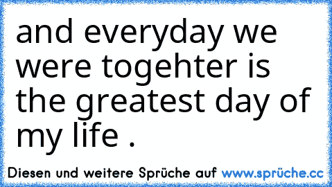 and everyday we were togehter is the greatest day of my life .