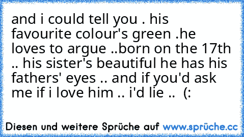 and i could tell you . his favourite colour's green .he loves to argue ..
born on the 17th .. his sister's beautiful he has his fathers' eyes .. and if you'd ask me if i love him .. i'd lie .. ♥ (: