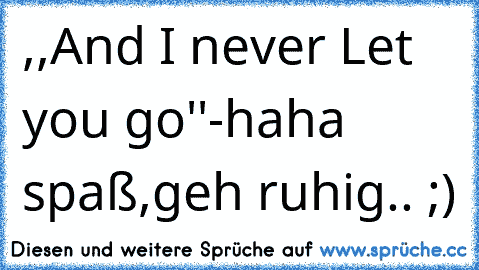 ,,And I never Let you go''-haha spaß,geh ruhig.. ;)