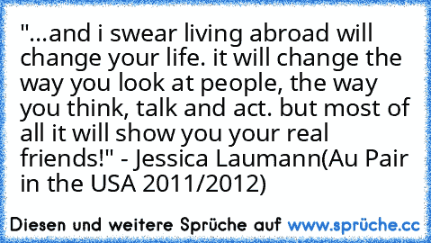 "...and i swear living abroad will change your life. it will change the way you look at people, the way you think, talk and act. but most of all it will show you your real friends!" - Jessica Laumann(Au Pair in the USA 2011/2012)