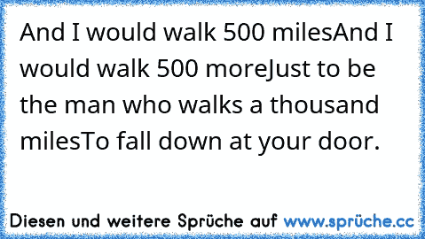 And I would walk 500 miles
And I would walk 500 more
Just to be the man who walks a thousand miles
To fall down at your door.