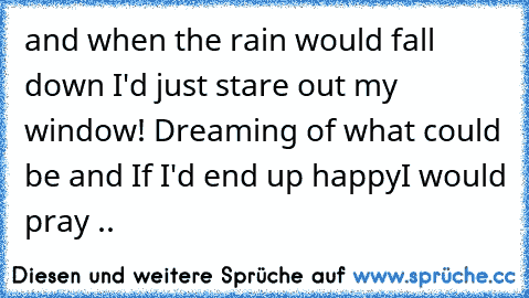 and when the rain would fall down I'd just stare out my window! 
Dreaming of what could be and If I'd end up happy
I would pray ..