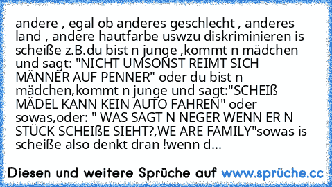 andere , egal ob anderes geschlecht , anderes land , andere hautfarbe uswzu diskriminieren is scheiße z.B.du bist n junge ,kommt n mädchen und sagt: "NICHT UMSONST REIMT SICH MÄNNER AUF PENNER" oder du bist n mädchen,kommt n junge und sagt:"SCHEIß MÄDEL KANN KEIN AUTO FAHREN" oder sowas,oder: " WAS SAGT N NEGER WENN ER N STÜCK SCHEIßE SIEHT?,WE ARE FAMILY"
sowas is scheiße also denkt dran !
wen...