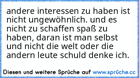 andere interessen zu haben ist nicht ungewöhnlich. und es nicht zu schaffen spaß zu haben, daran ist man selbst und nicht die welt oder die andern leute schuld denke ich.