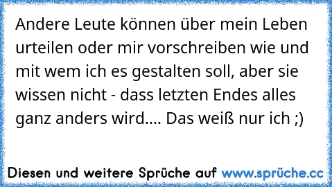 Andere Leute können über mein Leben urteilen oder mir vorschreiben wie und mit wem ich es gestalten soll, aber sie wissen nicht - dass letzten Endes alles ganz anders wird.... Das weiß nur ich ;)