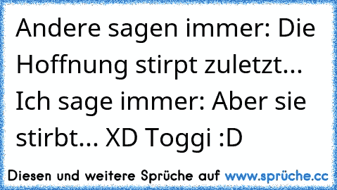 Andere sagen immer: Die Hoffnung stirpt zuletzt... Ich sage immer: Aber sie stirbt... XD Toggi :D