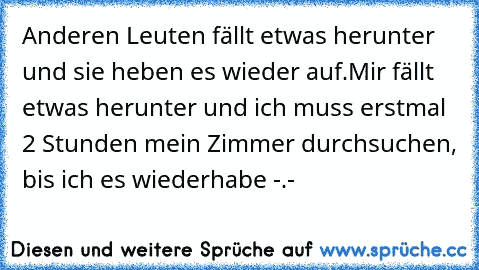 Anderen Leuten fällt etwas herunter und sie heben es wieder auf.
Mir fällt etwas herunter und ich muss erstmal 2 Stunden mein Zimmer durchsuchen, bis ich es wiederhabe -.-