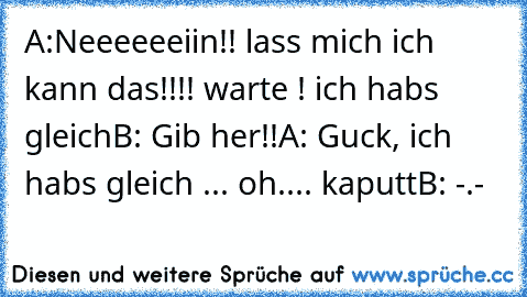 A:Neeeeeeiin!! lass mich ich kann das!!!! warte ! ich habs gleich
B: Gib her!!
A: Guck, ich habs gleich ... oh.... kaputt
B: -.-