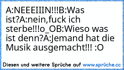 A:NEEEIIIN!!!
B:Was ist?
A:nein,fuck ich sterbe!!!o_O
B:Wieso was ist denn?
A:Jemand hat die Musik ausgemacht!!! :O