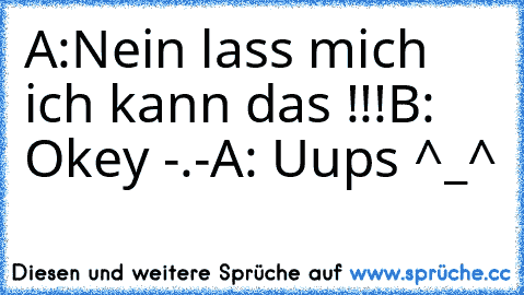 A:Nein lass mich ich kann das !!!
B: Okey -.-
A: Uups ^_^