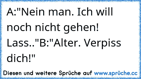 A:"Nein man. Ich will noch nicht gehen! Lass.."
B:"Alter. Verpiss dich!"