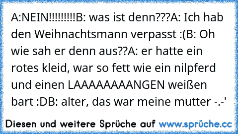 A:NEIN!!!!!!!!!
B: was ist denn???
A: Ich hab den Weihnachtsmann verpasst :(
B: Oh wie sah er denn aus??
A: er hatte ein rotes kleid, war so fett wie ein nilpferd und einen LAAAAAAAANGEN weißen bart :D
B: alter, das war meine mutter -.-'