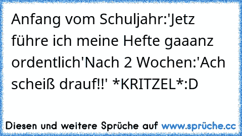 Anfang vom Schuljahr:
'Jetz führe ich meine Hefte gaaanz ordentlich'
Nach 2 Wochen:
'Ach scheiß drauf!!' *KRITZEL*
:D