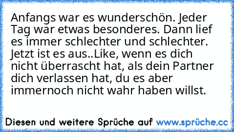 Anfangs war es wunderschön. Jeder Tag war etwas besonderes. Dann lief es immer schlechter und schlechter. Jetzt ist es aus..
Like, wenn es dich nicht überrascht hat, als dein Partner dich verlassen hat, du es aber immernoch nicht wahr haben willst.