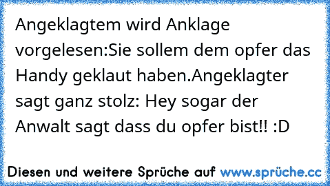 Angeklagtem wird Anklage vorgelesen:
Sie sollem dem opfer das Handy geklaut haben.
Angeklagter sagt ganz stolz: Hey sogar der Anwalt sagt dass du opfer bist!! :D