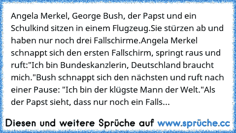 Angela Merkel, George Bush, der Papst und ein Schulkind sitzen in einem Flugzeug.
Sie stürzen ab und haben nur noch drei Fallschirme.
Angela Merkel schnappt sich den ersten Fallschirm, springt raus und ruft:"Ich bin Bundeskanzlerin, Deutschland braucht mich."
Bush schnappt sich den nächsten und ruft nach einer Pause: "Ich bin der klügste Mann der Welt."
Als der Papst sieht, dass nur noch ein Falls...