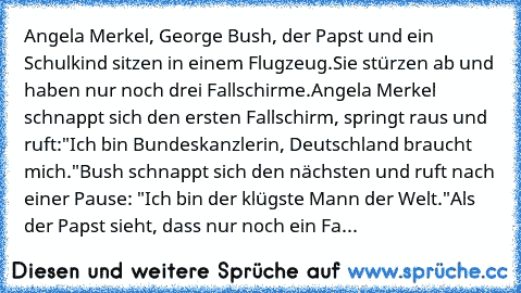 Angela Merkel, George Bush, der Papst und ein Schulkind sitzen in einem Flugzeug.
Sie stürzen ab und haben nur noch drei Fallschirme.
Angela Merkel schnappt sich den ersten Fallschirm, springt raus und ruft:"Ich bin Bundeskanzlerin, Deutschland braucht mich."
Bush schnappt sich den nächsten und ruft nach einer Pause: "Ich bin der klügste Mann der Welt."
Als der Papst sieht, dass nur noch ein Fa...