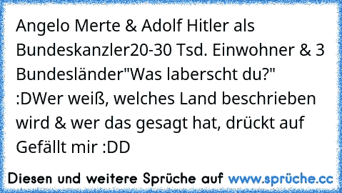 Angelo Merte & Adolf Hitler als Bundeskanzler
20-30 Tsd. Einwohner & 3 Bundesländer
"Was laberscht du?" :D
Wer weiß, welches Land beschrieben wird & wer das gesagt hat, drückt auf Gefällt mir :DD