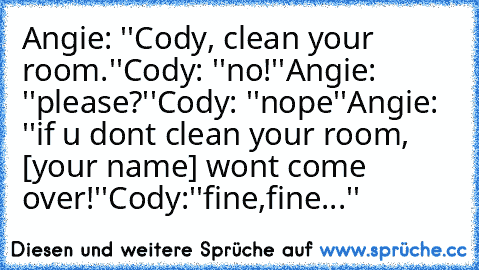 Angie: ''Cody, clean your room.''
Cody: ''no!''
Angie: ''please?''
Cody: ''nope''
Angie: ''if u dont clean your room, [your name] wont come over!''
Cody:''fine,fine...''