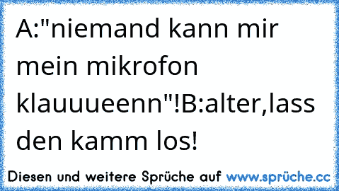 A:"niemand kann mir mein mikrofon klauuueenn"!
B:alter,lass den kamm los!