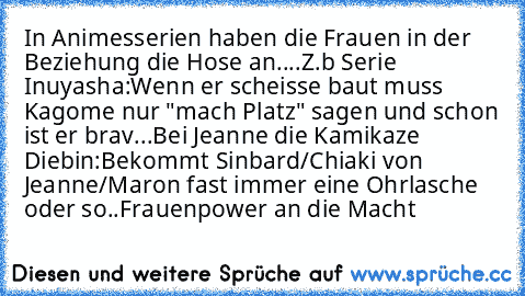 In Animesserien haben die Frauen in der Beziehung die Hose an....
Z.b Serie Inuyasha:
Wenn er scheisse baut muss Kagome nur "mach Platz" sagen und schon ist er brav...
Bei Jeanne die Kamikaze Diebin:
Bekommt Sinbard/Chiaki von Jeanne/Maron fast immer eine Ohrlasche oder so..
Frauenpower an die Macht