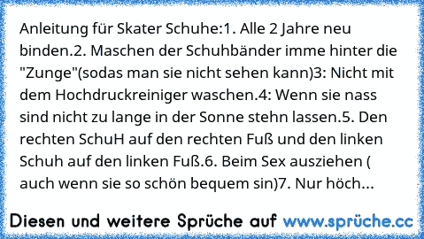 Anleitung für Skater Schuhe:
1. Alle 2 Jahre neu binden.
2. Maschen der Schuhbänder imme hinter die "Zunge"(sodas man sie nicht sehen kann)
3: Nicht mit dem Hochdruckreiniger waschen.
4: Wenn sie nass sind nicht zu lange in der Sonne stehn lassen.
5. Den rechten SchuH auf den rechten Fuß und den linken Schuh auf den linken Fuß.
6. Beim Sex ausziehen ( auch wenn sie so schön bequem sin)
7. Nur höch...