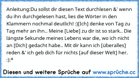 Anleitung:
Du sollst dir diesen Text durchlesen &' wenn du ihn durchgelesen hast, lies die Wörter in den Klammern nochmal deutlich! :)
[Ich] denke von Tag zu Tag mehr an ihn.. Meine [Liebe] zu dir ist so stark.. Die längste Sekunde meines Lebens war die, wo ich nicht an [Dich] gedacht habe.. Mit dir kann ich [überalles] reden &' ich geb dich für nichts [auf dieser Welt] her. :):*