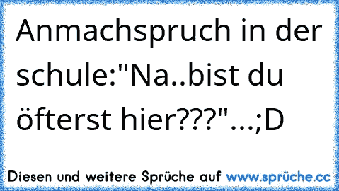 Anmachspruch in der schule:
"Na..bist du öfterst hier???"...
;D