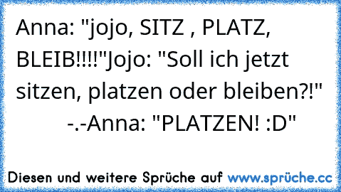 Anna: "jojo, SITZ , PLATZ, BLEIB!!!!"
Jojo: "Soll ich jetzt sitzen, platzen oder bleiben?!"
          -.-
Anna: "PLATZEN! :D"