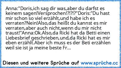 Anna:"Doris,ich sag dir was,aber du darfst es keinem sagen!Versprochen!?!?!?"
Doris:"Du hast mir schon so viel erzählt,und habe ich es verraten?Nein!Also,das heißt du kannst es mir verraten,aber auch nicht,wenn du mir nicht traust!"
Anna:Ok.Also,da Ricki hat da Betti einen Liebesbrief geschrieben,und,da Ricki hat es mir eben erzählt.Aber ich muss es der Beti erzählen weil sie ist ja meine beste...