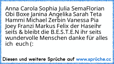 Anna♥ Carola♥ Sophia♥ Julia♥ Sema♥
Florian♥ Obi♥ Boxe♥ Janina♥ Angelika♥ Sarah♥ Teta♥ Hammi♥ Michael♥ Zerbin♥ Vanessa♥ Pia♥ Joey♥ Franzi♥ Markus♥ Felix der Hase♥
ihr seits & bleibt die B.E.S.T.E.N ihr seits wundervolle Menschen danke für alles ich ♥ euch (: