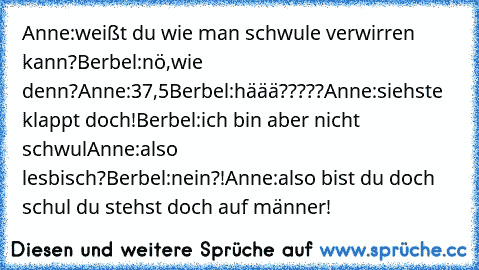 Anne:weißt du wie man schwule verwirren kann?
Berbel:nö,wie denn?
Anne:37,5
Berbel:häää?????
Anne:siehste klappt doch!
Berbel:ich bin aber nicht schwul
Anne:also lesbisch?
Berbel:nein?!
Anne:also bist du doch schul du stehst doch auf männer!