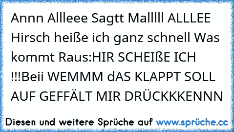 Annn Allleee Sagtt Malllll ALLLEE Hirsch heiße ich ganz schnell Was kommt Raus:HIR SCHEIßE ICH !!!
Beii WEMMM dAS KLAPPT SOLL AUF GEFFÄLT MIR DRÜCKKKENNN