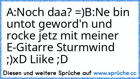 A:Noch daa? =)
B:Ne bin untot geword'n und rocke jetz mit meiner E-Gitarre Sturmwind ;)
xD Liike ;D