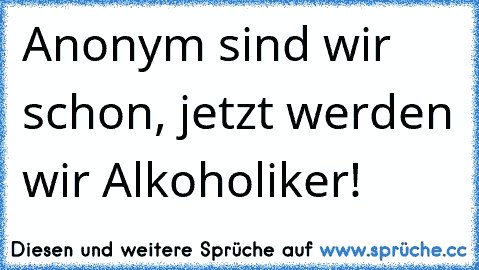 Anonym sind wir schon, jetzt werden wir Alkoholiker!