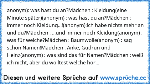 anonym): was hast du an?
Mädchen : Kleidung
(eine Minute später)
(anonym) : was hast du an?
Mädchen : immer noch Kleidung...!
(anonym):ich habe nichts mehr an und du?
Mädchen : ...und immer noch Kleidung
(anonym) : was für welche?
Mädchen : Baumwolle
(anonym) : sag schon Namen!
Mädchen : Anke, Gudrun und Heinz
(anonym) : was sind das für Namen?
Mädchen : weiß ich nicht, aber du wolltest welche hör...